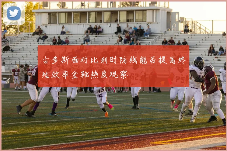 古多斯面对比利时防线能否提高终结效率金靴热度观察