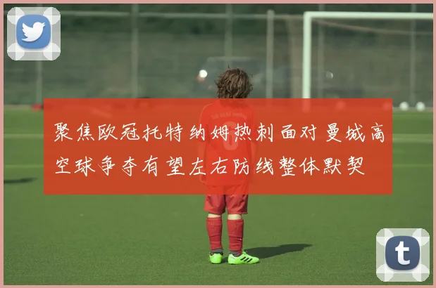 聚焦欧冠托特纳姆热刺面对曼城高空球争夺有望左右防线整体默契