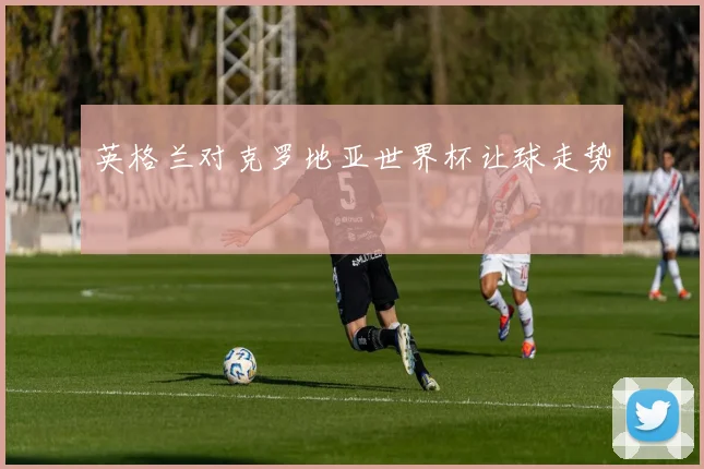 英格兰对克罗地亚世界杯让球走势
