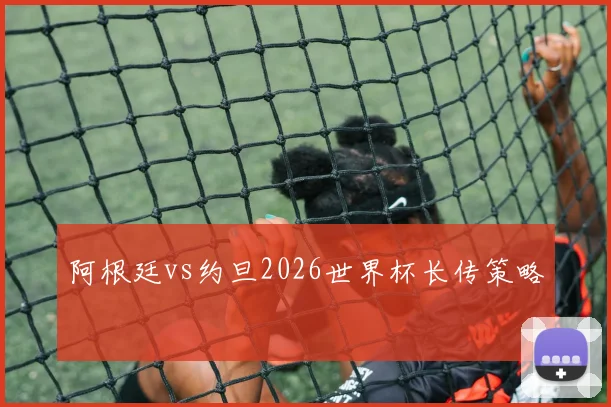 阿根廷vs约旦2026世界杯长传策略