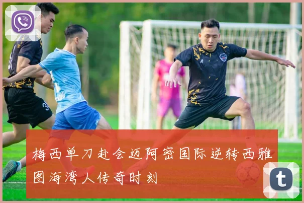 梅西单刀赴会迈阿密国际逆转西雅图海湾人传奇时刻