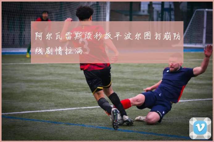 阿尔瓦雷斯读秒扳平波尔图打崩防线剧情拉满