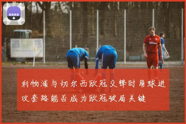 利物浦与切尔西欧冠交锋时角球进攻套路能否成为欧冠破局关键