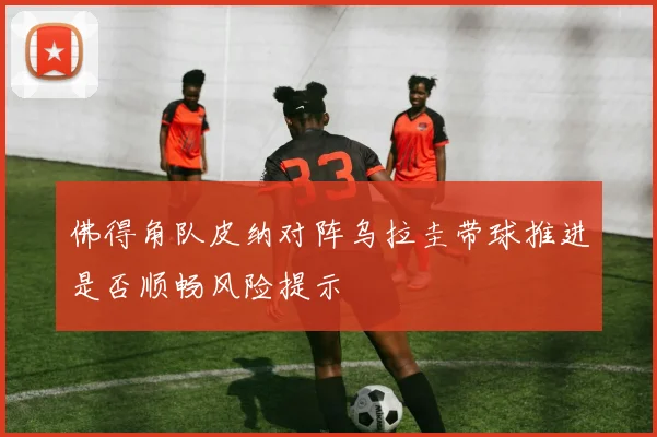 佛得角队皮纳对阵乌拉圭带球推进是否顺畅风险提示