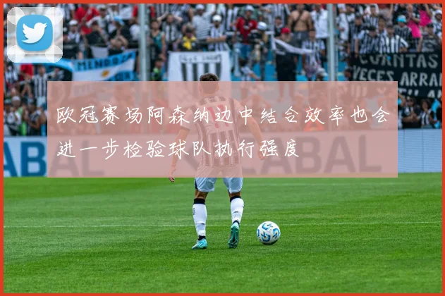 欧冠赛场阿森纳边中结合效率也会进一步检验球队执行强度