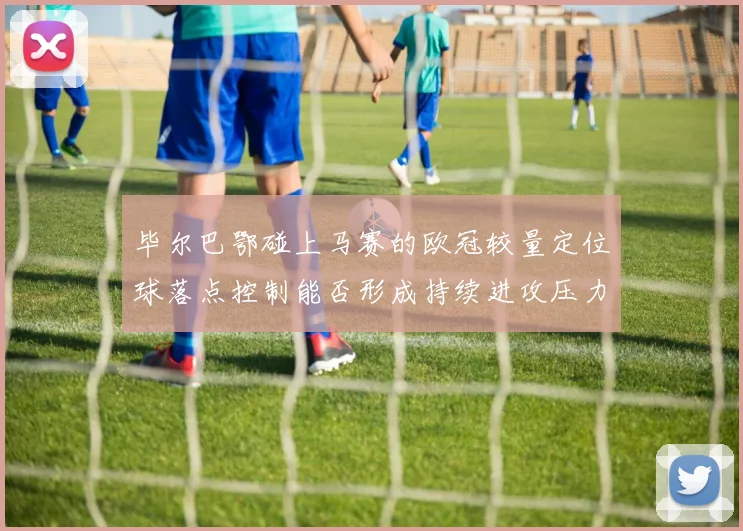 毕尔巴鄂碰上马赛的欧冠较量定位球落点控制能否形成持续进攻压力