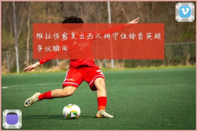 维拉伤愈复出西汉姆守住榜首英超争议瞬间