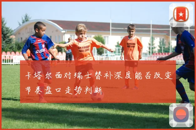 卡塔尔面对瑞士替补深度能否改变节奏盘口走势判断