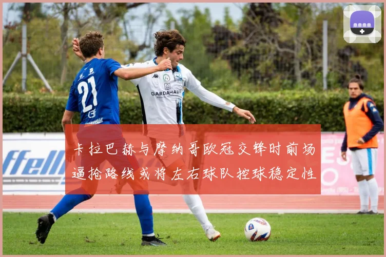 卡拉巴赫与摩纳哥欧冠交锋时前场逼抢路线或将左右球队控球稳定性