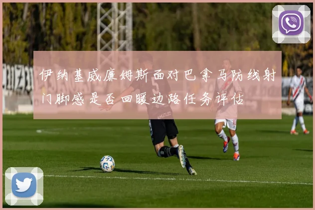 伊纳基威廉姆斯面对巴拿马防线射门脚感是否回暖边路任务评估
