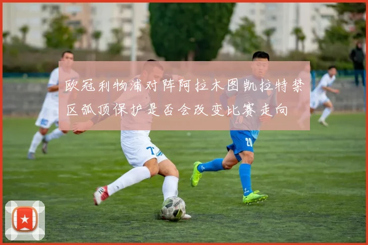 欧冠利物浦对阵阿拉木图凯拉特禁区弧顶保护是否会改变比赛走向