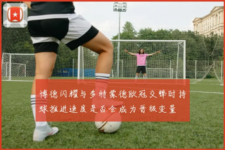 博德闪耀与多特蒙德欧冠交锋时持球推进速度是否会成为晋级变量