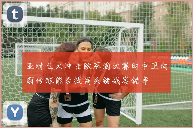 亚特兰大冲击欧冠淘汰赛时中卫向前传球能否提高关键战容错率