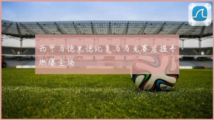 西甲马德里德比皇马马竞赛后握手燃爆全场
