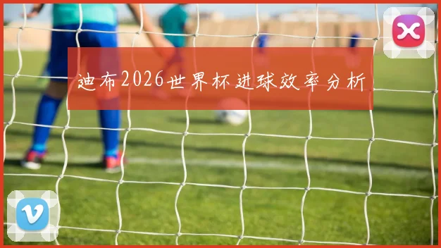 迪布2026世界杯进球效率分析
