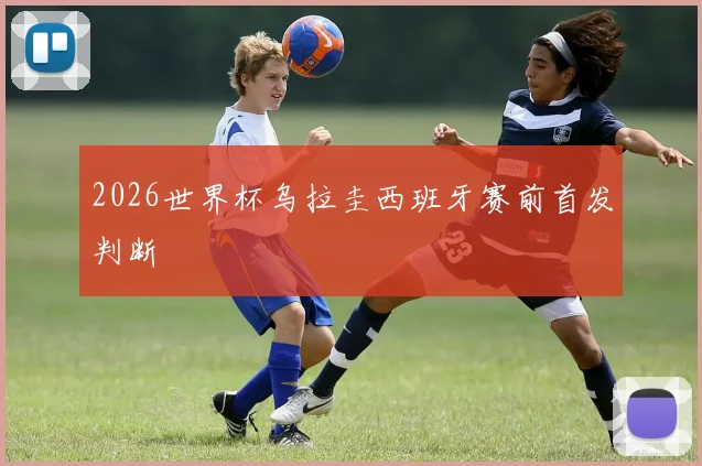 2026世界杯乌拉圭西班牙赛前首发判断