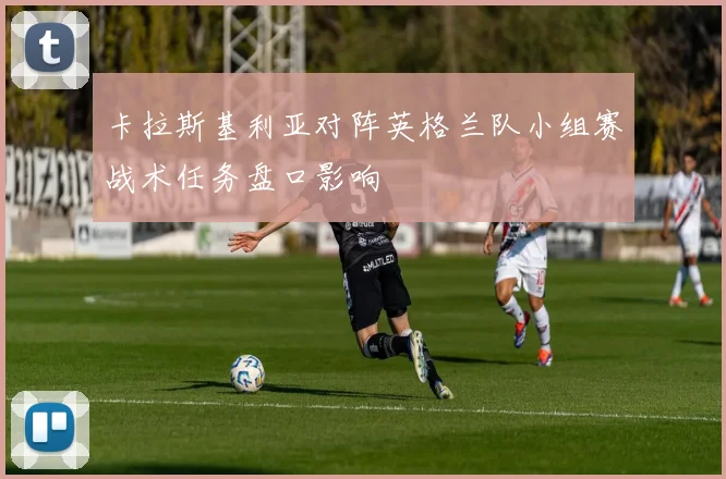 卡拉斯基利亚对阵英格兰队小组赛战术任务盘口影响
