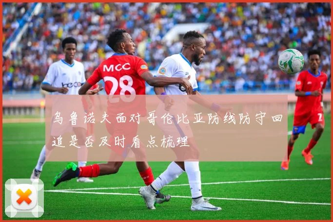 乌鲁诺夫面对哥伦比亚防线防守回追是否及时看点梳理