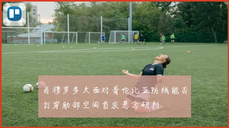 肖穆罗多夫面对哥伦比亚防线能否打穿肋部空间首发悬念研判