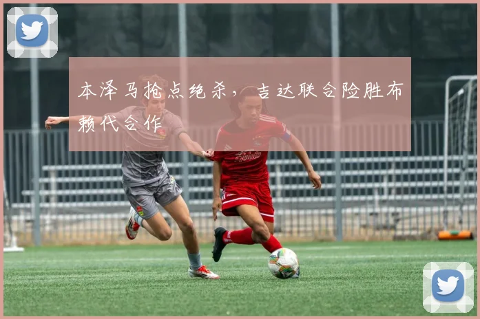 本泽马抢点绝杀，吉达联合险胜布赖代合作