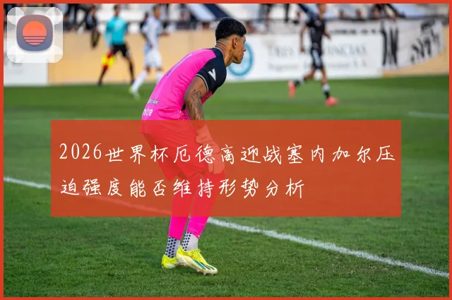 2026世界杯厄德高迎战塞内加尔压迫强度能否维持形势分析