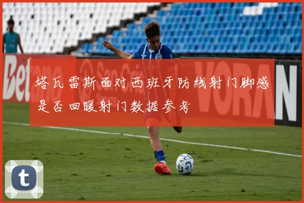 塔瓦雷斯面对西班牙防线射门脚感是否回暖射门数据参考