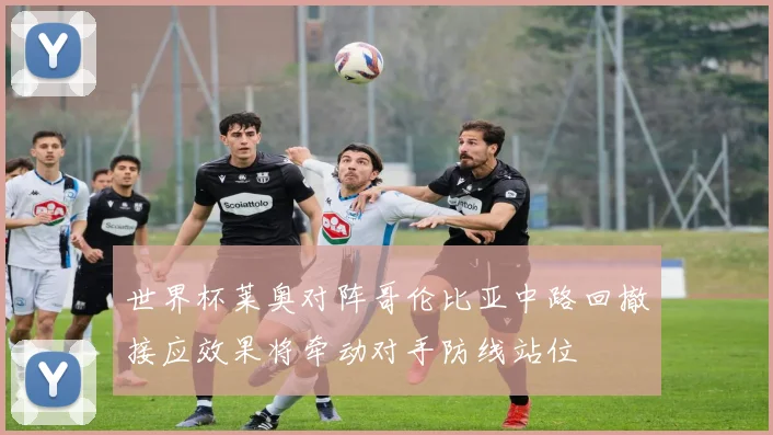 世界杯莱奥对阵哥伦比亚中路回撤接应效果将牵动对手防线站位
