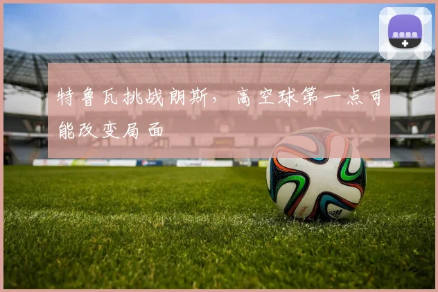 特鲁瓦挑战朗斯，高空球第一点可能改变局面
