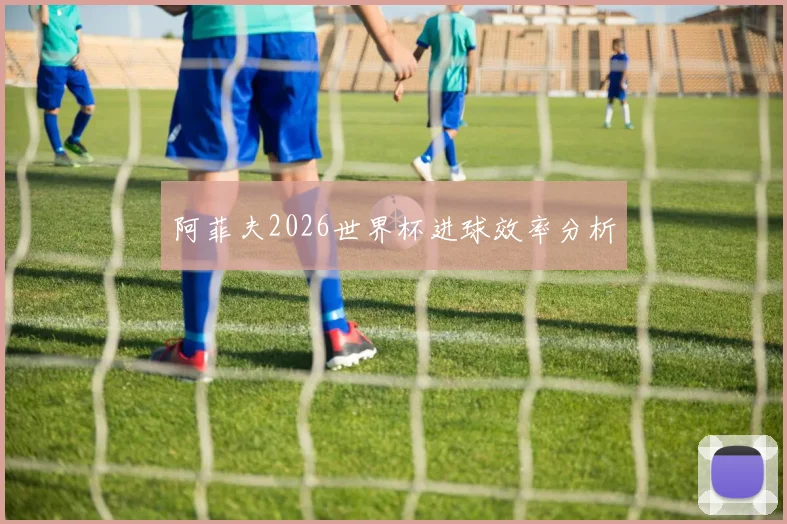 阿菲夫2026世界杯进球效率分析