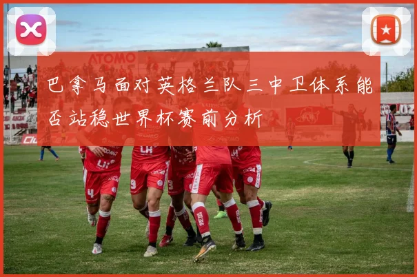 巴拿马面对英格兰队三中卫体系能否站稳世界杯赛前分析