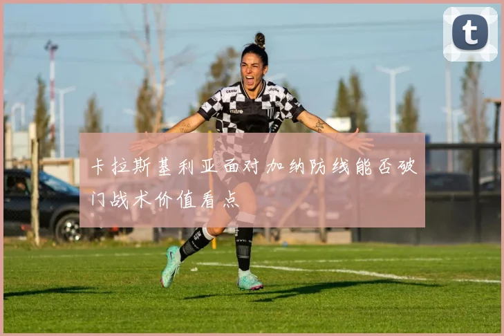 卡拉斯基利亚面对加纳防线能否破门战术价值看点