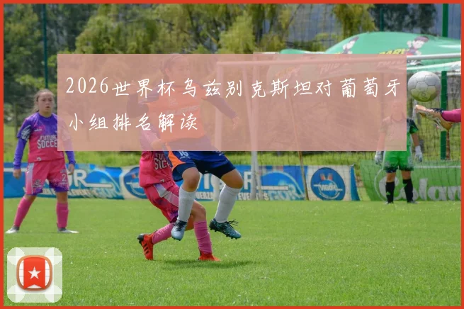 2026世界杯乌兹别克斯坦对葡萄牙小组排名解读
