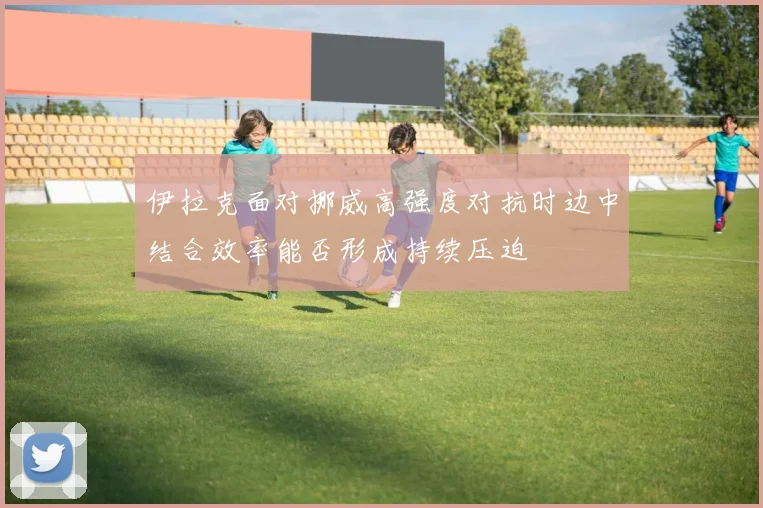 伊拉克面对挪威高强度对抗时边中结合效率能否形成持续压迫