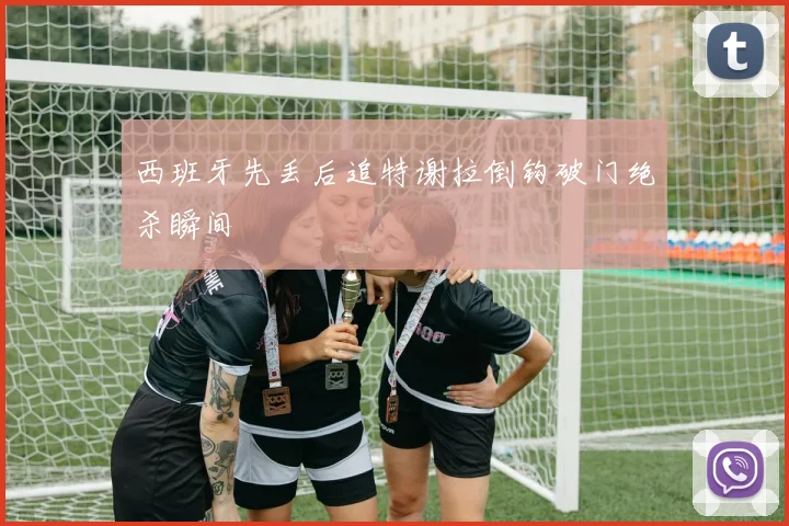 西班牙先丢后追特谢拉倒钩破门绝杀瞬间