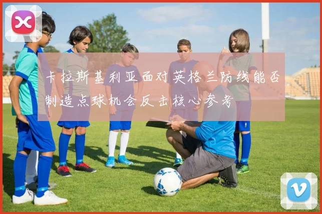 卡拉斯基利亚面对英格兰防线能否制造点球机会反击核心参考