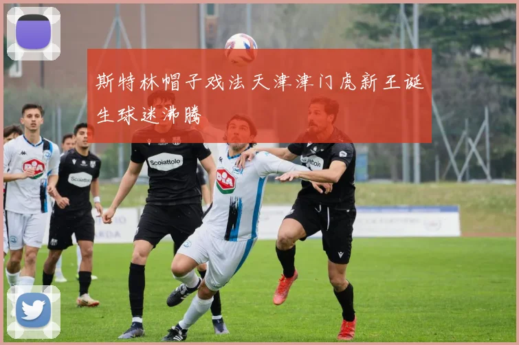 斯特林帽子戏法天津津门虎新王诞生球迷沸腾