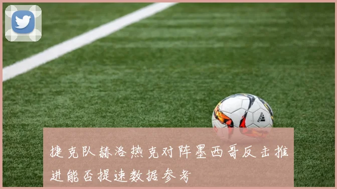 捷克队赫洛热克对阵墨西哥反击推进能否提速数据参考