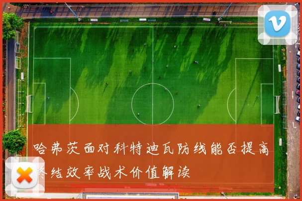 哈弗茨面对科特迪瓦防线能否提高终结效率战术价值解读