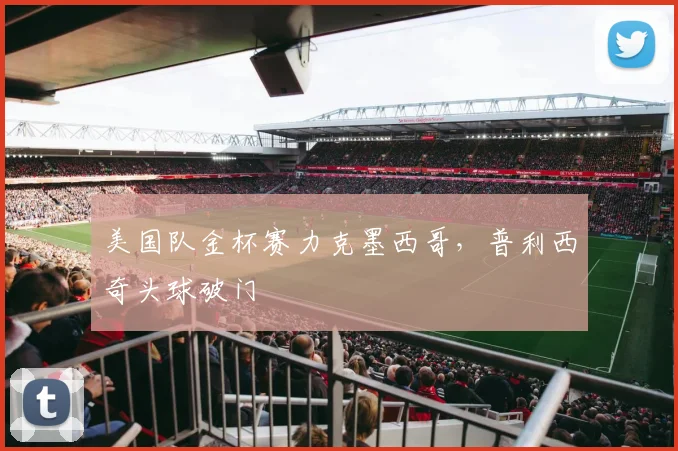 美国队金杯赛力克墨西哥，普利西奇头球破门