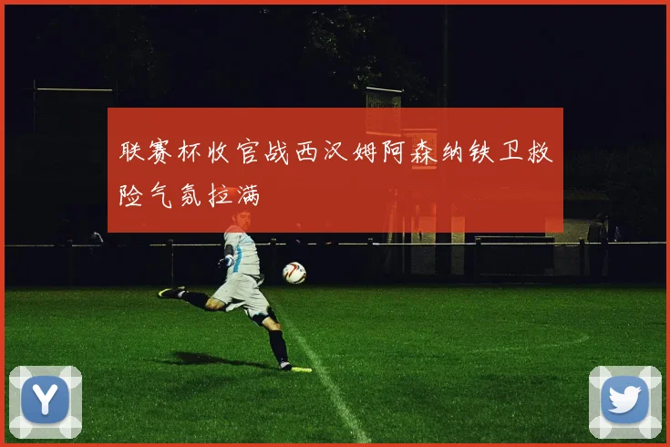联赛杯收官战西汉姆阿森纳铁卫救险气氛拉满