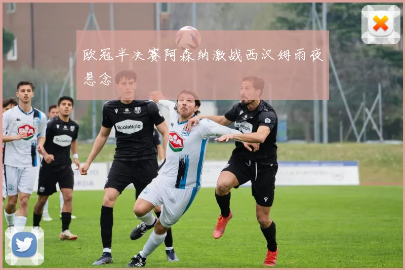 欧冠半决赛阿森纳激战西汉姆雨夜悬念